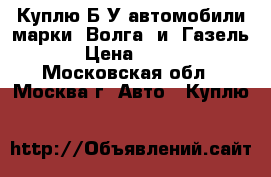 Куплю Б/У автомобили марки “Волга“ и “Газель“. › Цена ­ 5 000 - Московская обл., Москва г. Авто » Куплю   